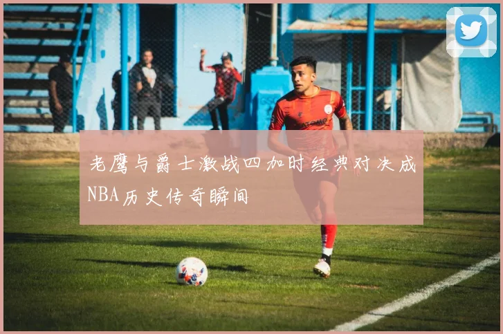 老鹰与爵士激战四加时经典对决成NBA历史传奇瞬间